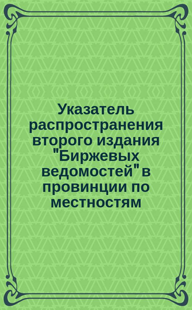 Указатель распространения второго издания "Биржевых ведомостей" в провинции по местностям (не считая Москвы и Петербурга) : Сост. на основании офиц. расписок Спб. почтамта : Сведения за 1904 г.
