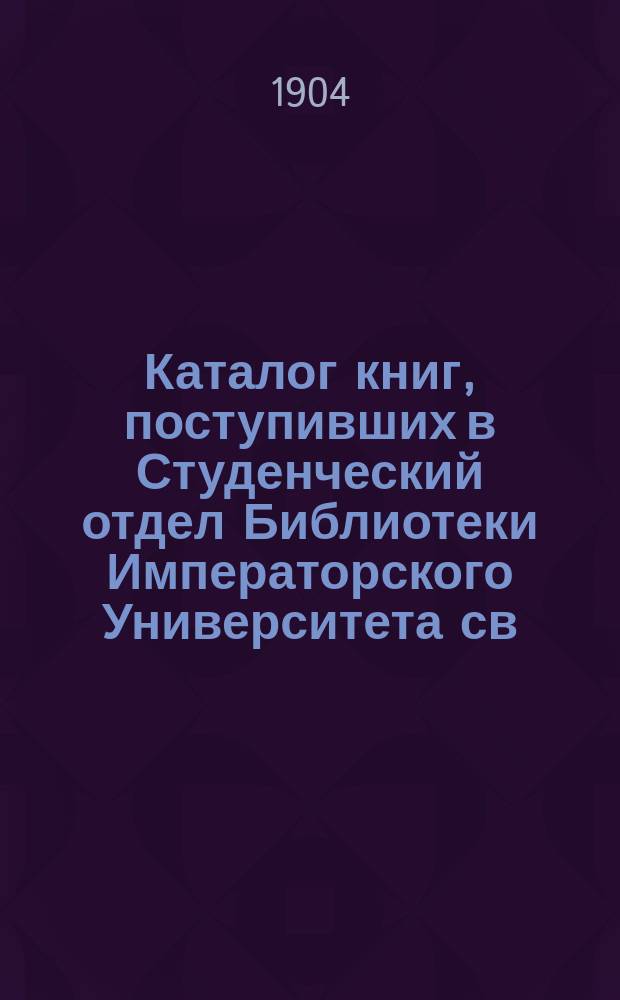 Каталог книг, поступивших в Студенческий отдел Библиотеки Императорского Университета св. Владимира...