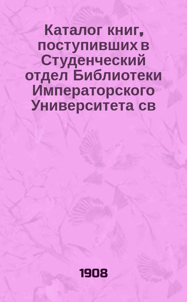 Каталог книг, поступивших в Студенческий отдел Библиотеки Императорского Университета св. Владимира... в 1907 г.