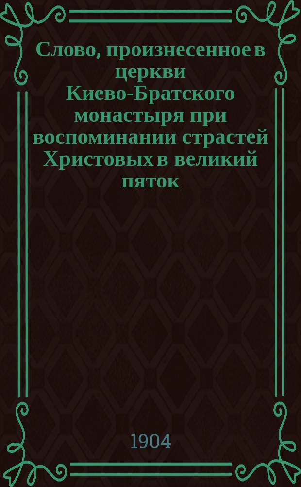 Слово, произнесенное в церкви Киево-Братского монастыря при воспоминании страстей Христовых в великий пяток (26 марта 1904 г.) Совершение спасения рода человеческого Христом и усвоение сего спасения человеком