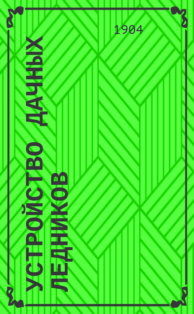 Устройство дачных ледников : Практ. руководство по устройству различ. ледников для домовладельцев, сел. хозяев и строителей
