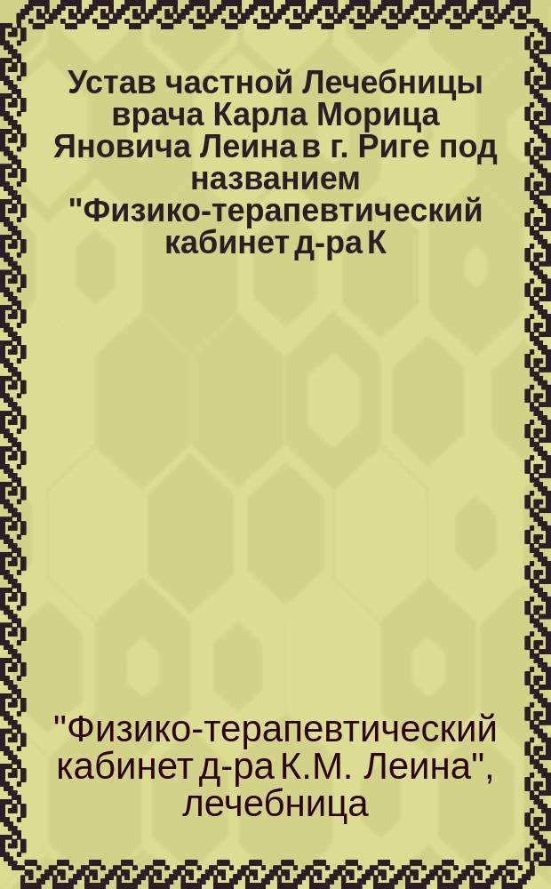 Устав частной Лечебницы врача Карла Морица Яновича Леина в г. Риге под названием "Физико-терапевтический кабинет д-ра К.М. Леина" : Утв. 19 дек. 1903 г.