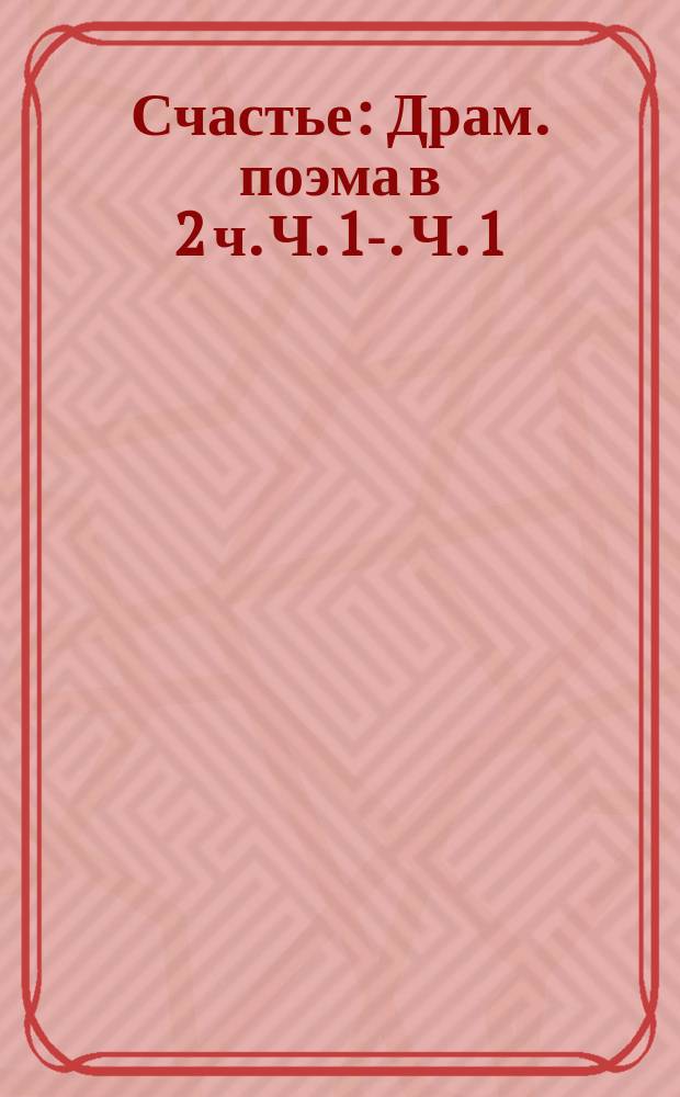 Счастье : Драм. поэма в 2 ч. Ч. 1-. Ч. 1
