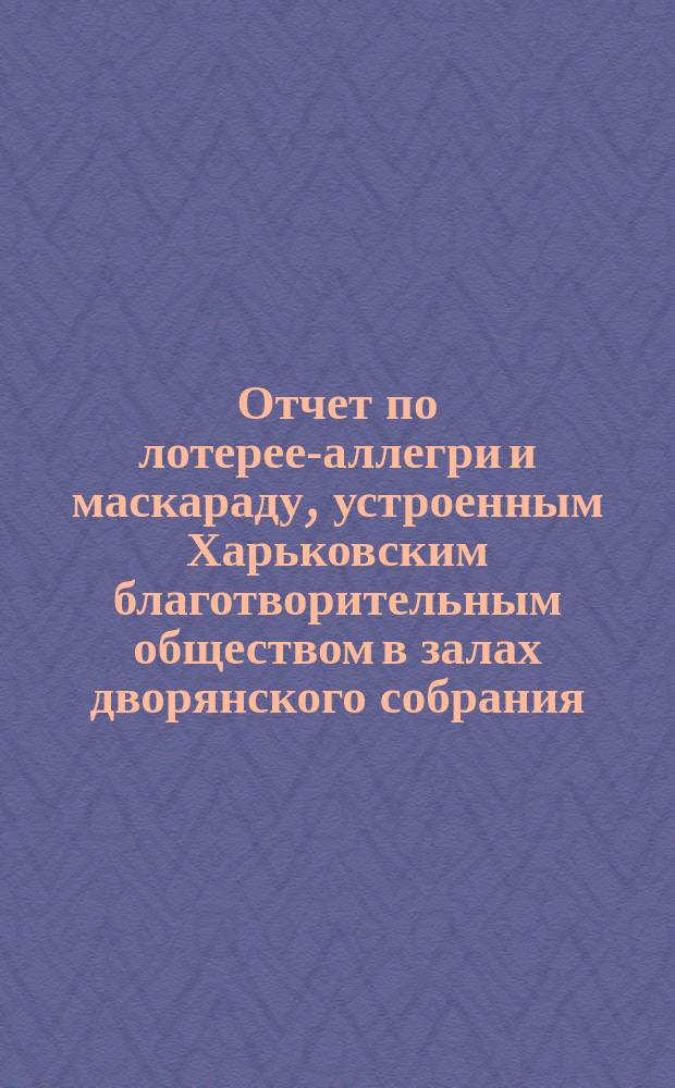 Отчет по лотерее-аллегри и маскараду, устроенным Харьковским благотворительным обществом в залах дворянского собрания... ... 25-го февраля 1905 года