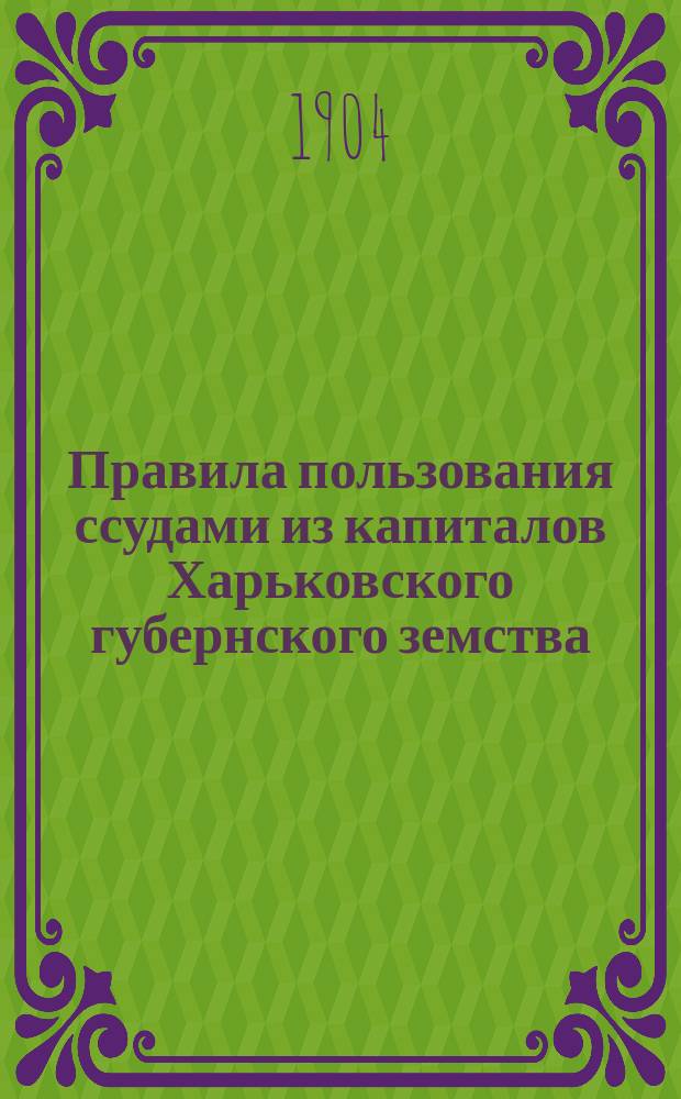 Правила пользования ссудами из капиталов Харьковского губернского земства : Утв. Губ. зем. собр.: очеред. 18 дек. 1903 г. и чрезв. 24 февр. 1904 г