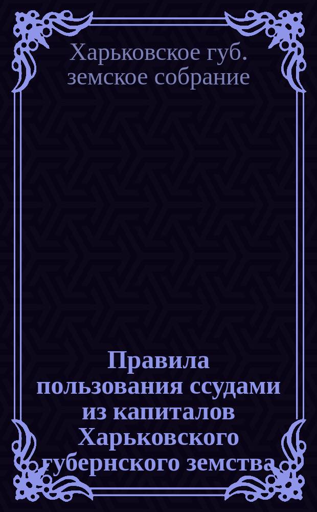 Правила пользования ссудами из капиталов Харьковского губернского земства : Утв. губ. зем. собр.: очеред. 18 дек. 1903 г. и чрезв. 24 февр. 1904 г. и 12 июня 1905 г