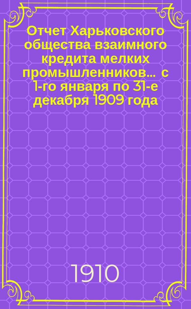 Отчет Харьковского общества взаимного кредита мелких промышленников... ... с 1-го января по 31-е декабря 1909 года
