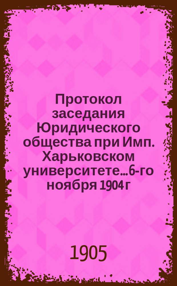 Протокол заседания Юридического общества при Имп. Харьковском университете... 6-го ноября 1904 г.