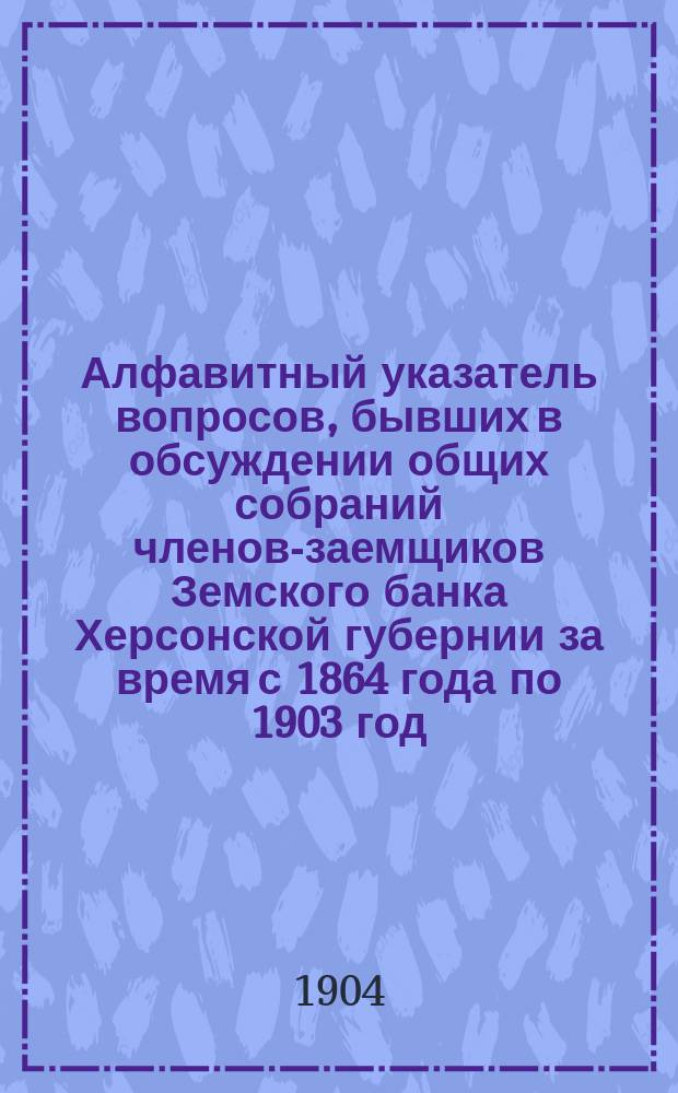 Алфавитный указатель вопросов, бывших в обсуждении общих собраний членов-заемщиков Земского банка Херсонской губернии за время с 1864 года по 1903 год