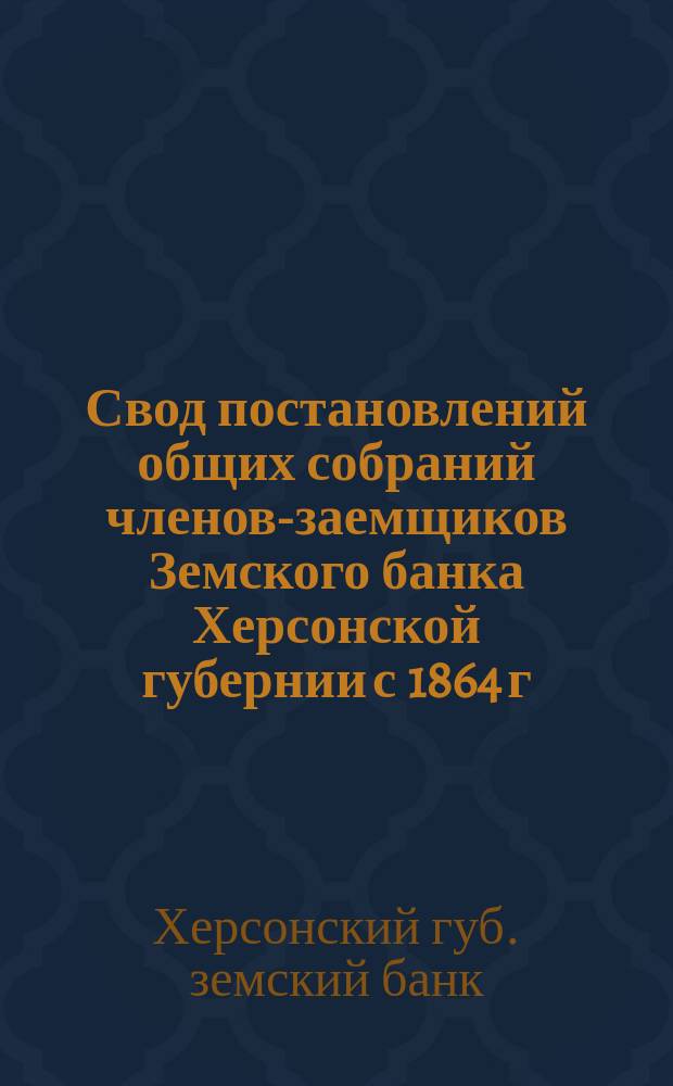 Свод постановлений общих собраний членов-заемщиков Земского банка Херсонской губернии с 1864 г. по 1903 г. и алфавитный к нему указатель