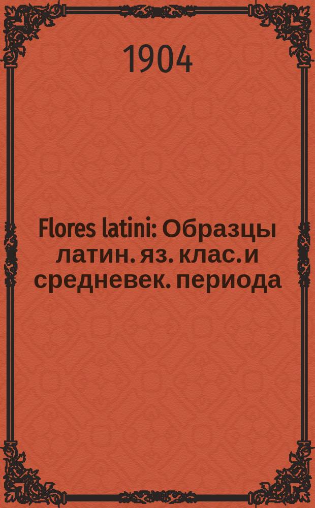 Flores latini : Образцы латин. яз. клас. и средневек. периода : Для 1 курса Высш. жен. курсов сост. И. Холодняк, орд. проф. Ист.-филол. ин-та