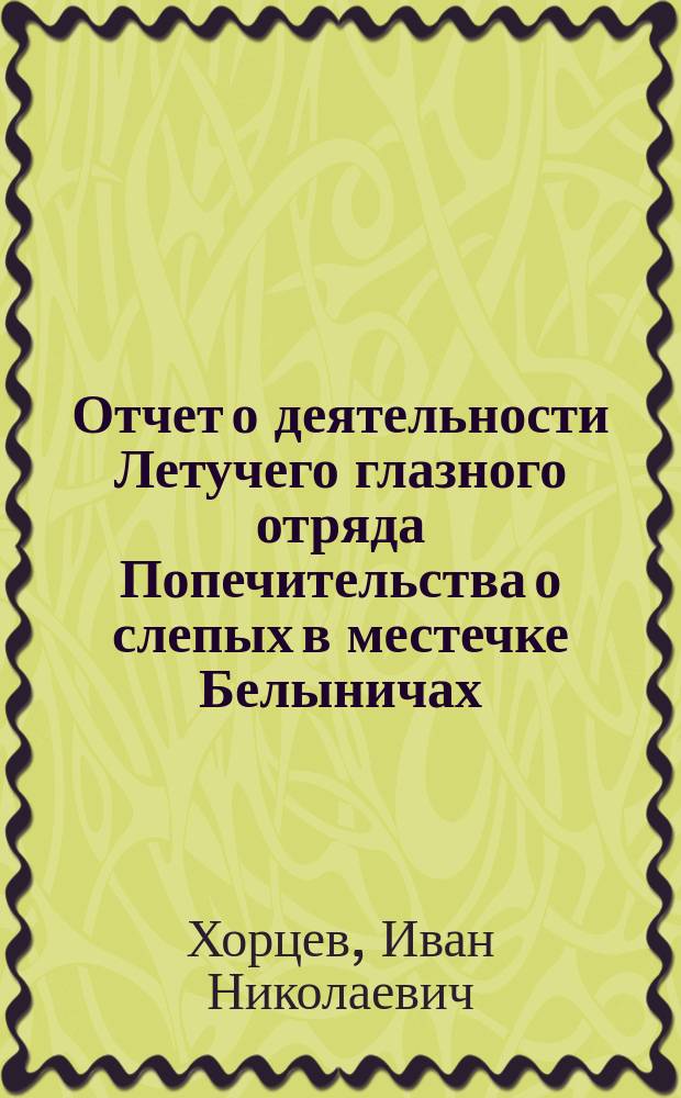 Отчет о деятельности Летучего глазного отряда Попечительства о слепых в местечке Белыничах, Могилевск. губ., с 15-го мая по 15 июля 1903 года : (Сообщ. в О-ве врачей Могилев. губ. 29 нояб. 1903 г.)