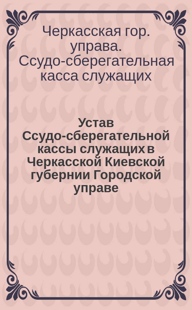 Устав Ссудо-сберегательной кассы служащих в Черкасской Киевской губернии Городской управе : Утв. 15 сент. 1904 г.