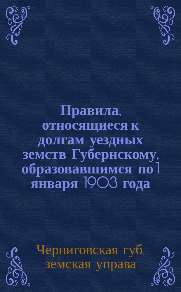 Правила, относящиеся к долгам уездных земств Губернскому, образовавшимся по 1 января 1903 года...; Правила о выдаче ссуд и авансов уездным земствам...; Правила о долгах Губернского земства уездным; Правила о выдаче ссуд разным обществам: (Утв. Губ. зем. собранием в заседании 8 дек. 1903 г.)