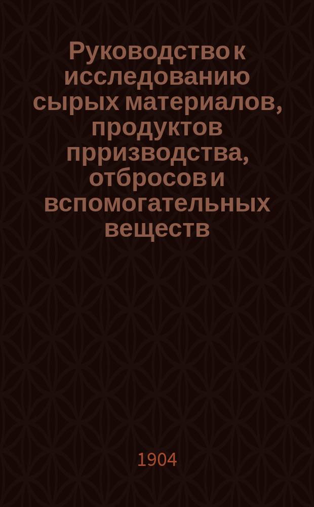 Руководство к исследованию сырых материалов, продуктов прризводства, отбросов и вспомогательных веществ, встречающихся в области сахарной промышленности : Настол. кн. для сахарозавод. лаб., для химиков и т. д.