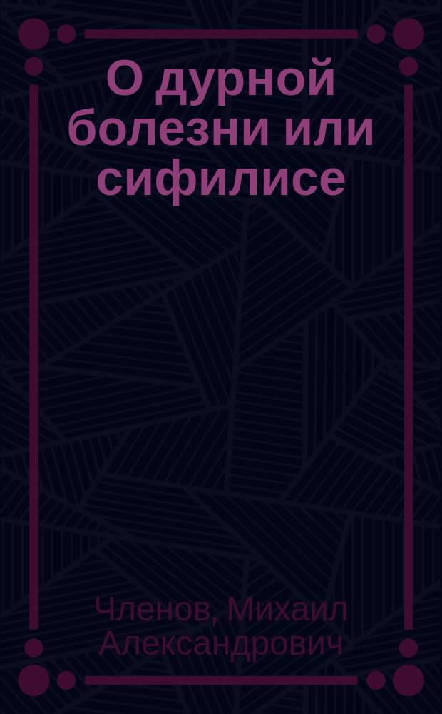 О дурной болезни или сифилисе : Соч., удостоенное денеж. награды и изд. О-вом борьбы с зараз. болезнями