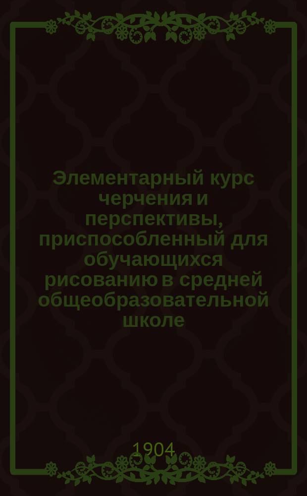 Элементарный курс черчения и перспективы, приспособленный для обучающихся рисованию в средней общеобразовательной школе