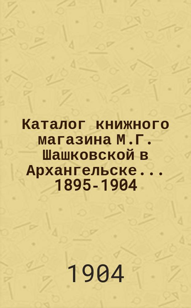 Каталог книжного магазина М.Г. Шашковской в Архангельске... 1895-1904