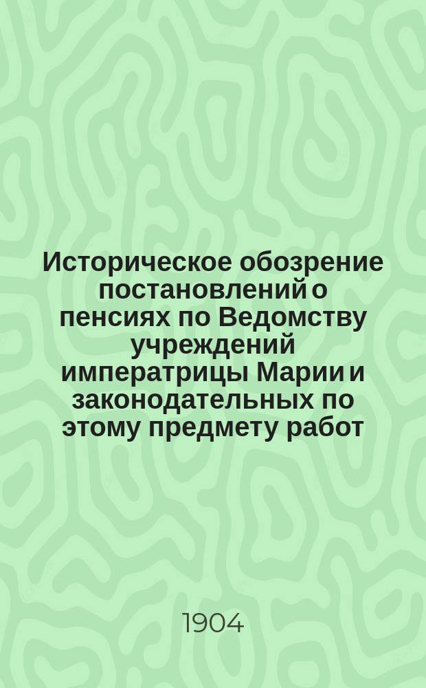 Историческое обозрение постановлений о пенсиях по Ведомству учреждений императрицы Марии и законодательных по этому предмету работ