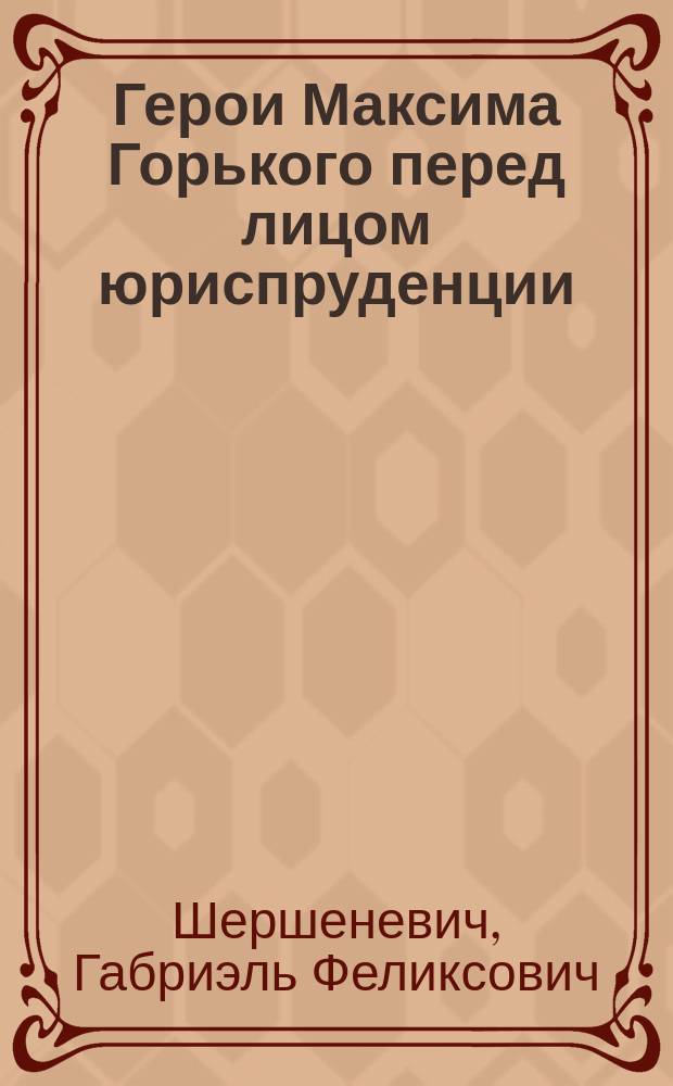 ... Герои Максима Горького перед лицом юриспруденции : Публ. лекция, прочит. 20 февр. 1904 г. в Казани
