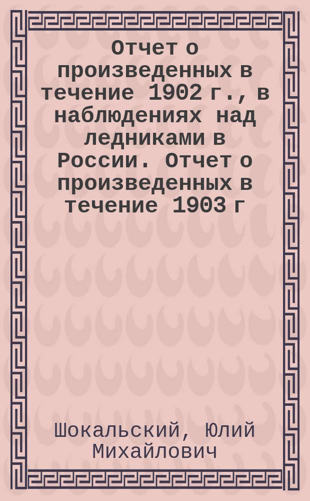 Отчет о произведенных в течение 1902 г., в наблюдениях над ледниками в России. Отчет о произведенных в течение 1903 г. наблюдениях...