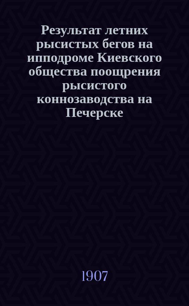 Результат летних рысистых бегов на ипподроме Киевского общества поощрения рысистого коннозаводства на Печерске - на эспланадном плацу... ... Сезон 1907 г.