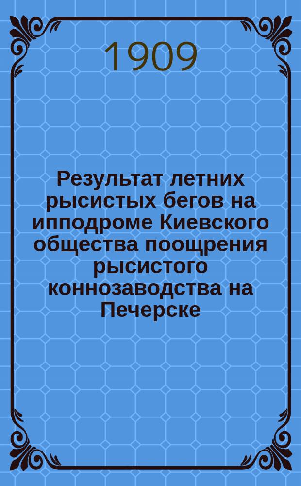 Результат летних рысистых бегов на ипподроме Киевского общества поощрения рысистого коннозаводства на Печерске - на эспланадном плацу... ... Сезон 1909 г.