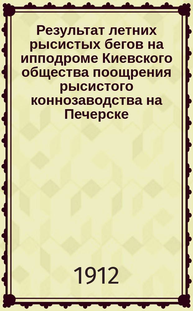 Результат летних рысистых бегов на ипподроме Киевского общества поощрения рысистого коннозаводства на Печерске - на эспланадном плацу... ... Сезон 1912 г.