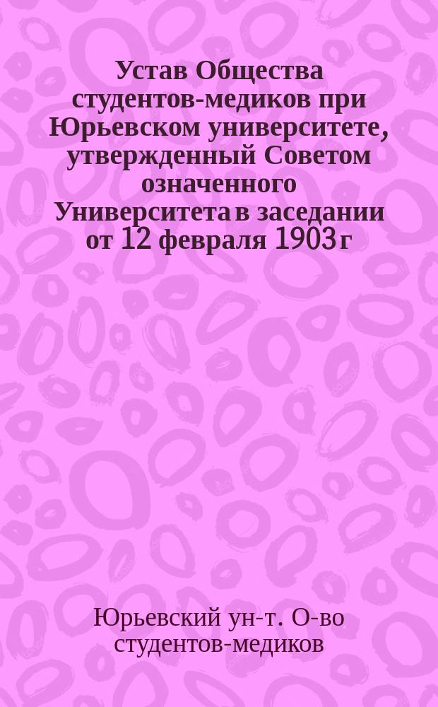 Устав Общества студентов-медиков при Юрьевском университете, утвержденный Советом означенного Университета в заседании от 12 февраля 1903 г.
