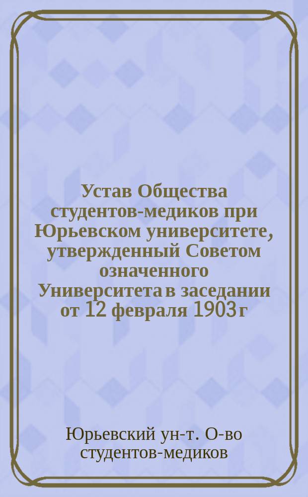 Устав Общества студентов-медиков при Юрьевском университете, утвержденный Советом означенного Университета в заседании от 12 февраля 1903 г.