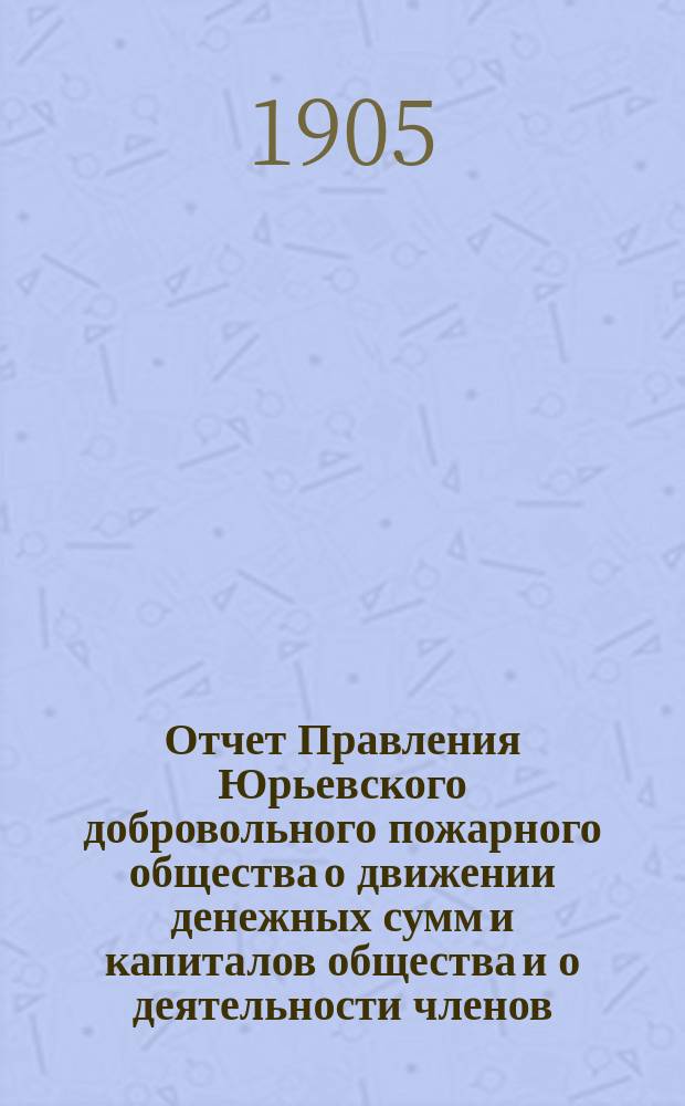 Отчет Правления Юрьевского добровольного пожарного общества о движении денежных сумм и капиталов общества и о деятельности членов... ... за 1904 год