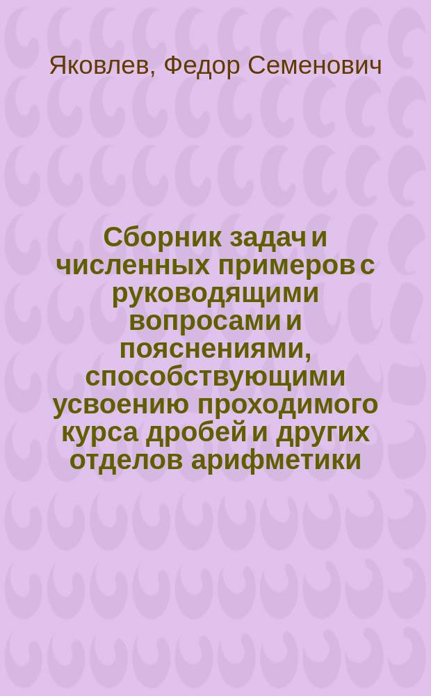 Сборник задач и численных примеров с руководящими вопросами и пояснениями, способствующими усвоению проходимого курса дробей и других отделов арифметики, с отделом элементарных понятий из алгебры в связи с курсом арифметики : Для рабочих вечер. классов уч-щ Техн. о-ва