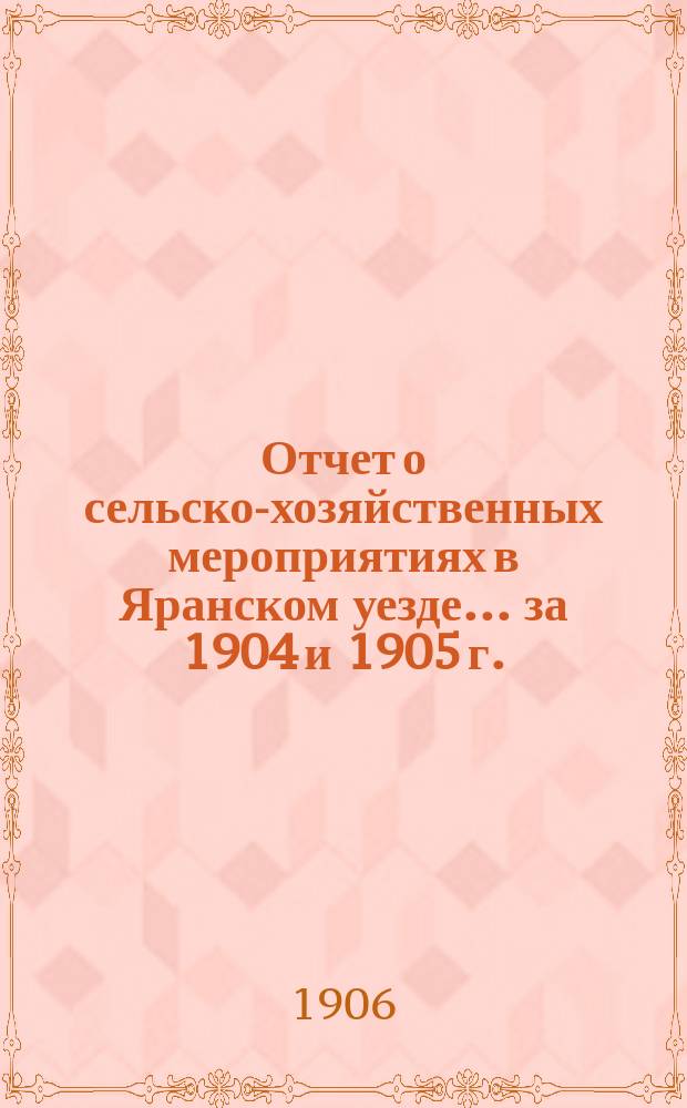 Отчет о сельско-хозяйственных мероприятиях в Яранском уезде... за 1904 и 1905 г.