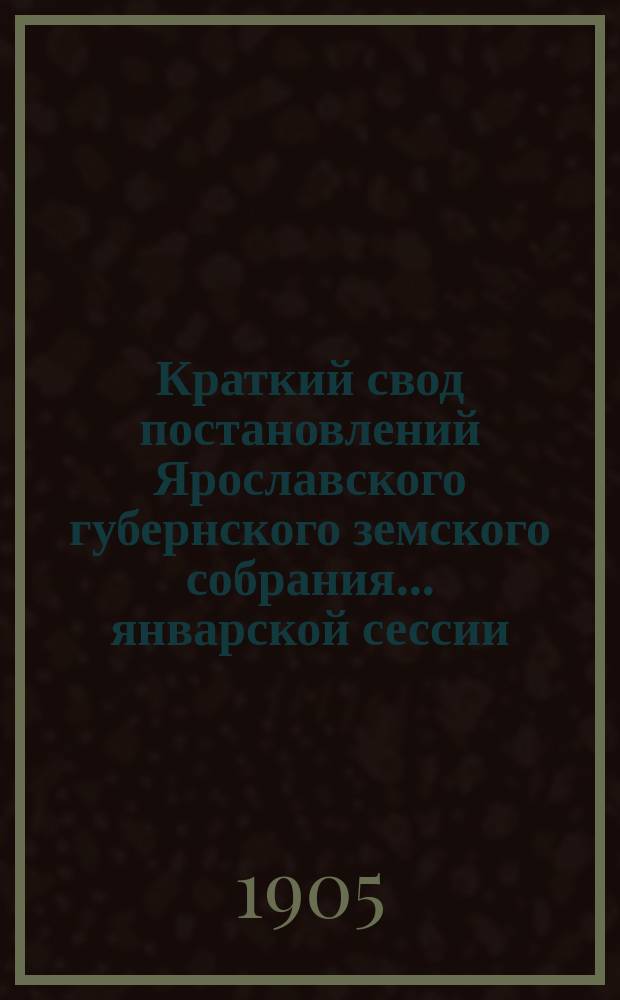 Краткий свод постановлений Ярославского губернского земского собрания... январской сессии... 1905 года