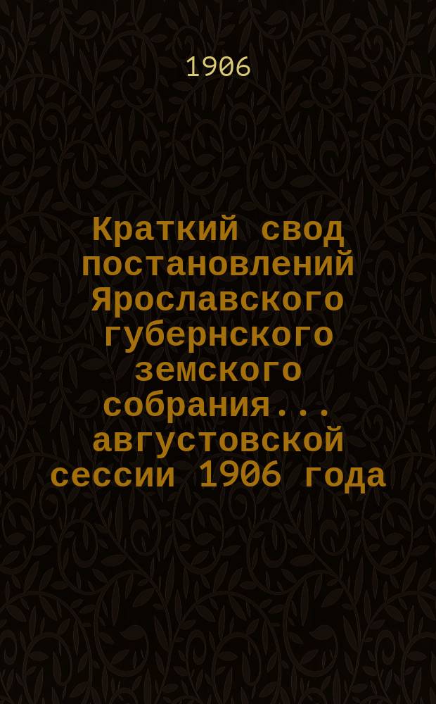 Краткий свод постановлений Ярославского губернского земского собрания... августовской сессии 1906 года