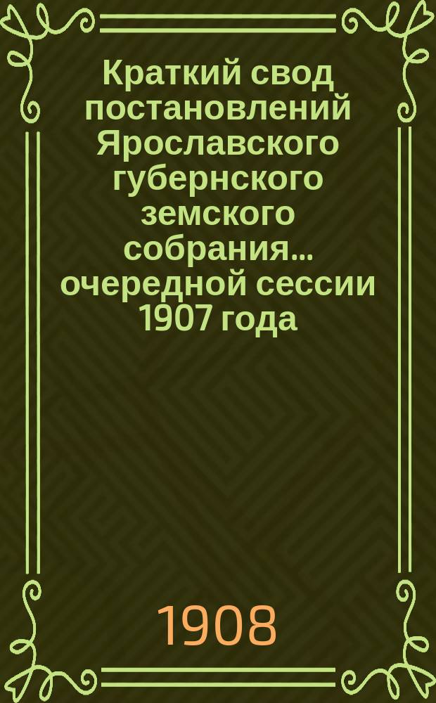 Краткий свод постановлений Ярославского губернского земского собрания... очередной сессии 1907 года