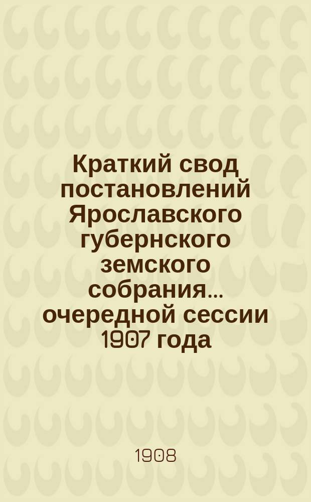 Краткий свод постановлений Ярославского губернского земского собрания... очередной сессии 1907 года, заседаний 14-18 января 1908 года