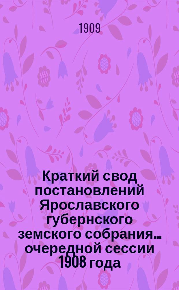 Краткий свод постановлений Ярославского губернского земского собрания... очередной сессии 1908 года, заседаний 8-19 января 1909 года