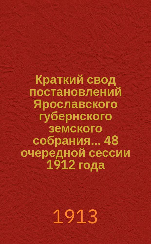Краткий свод постановлений Ярославского губернского земского собрания... 48 очередной сессии 1912 года : С 8 по 18 янв. 1913 г.