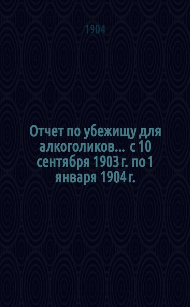 Отчет по убежищу для алкоголиков. ... с 10 сентября 1903 г. по 1 января 1904 г.