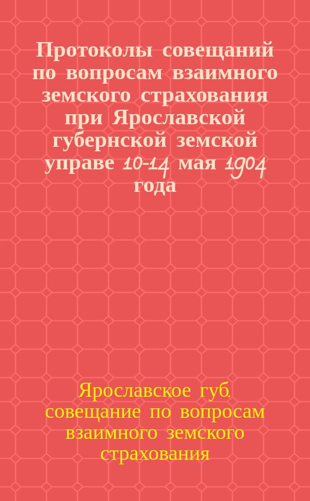 Протоколы совещаний по вопросам взаимного земского страхования при Ярославской губернской земской управе 10-14 мая 1904 года