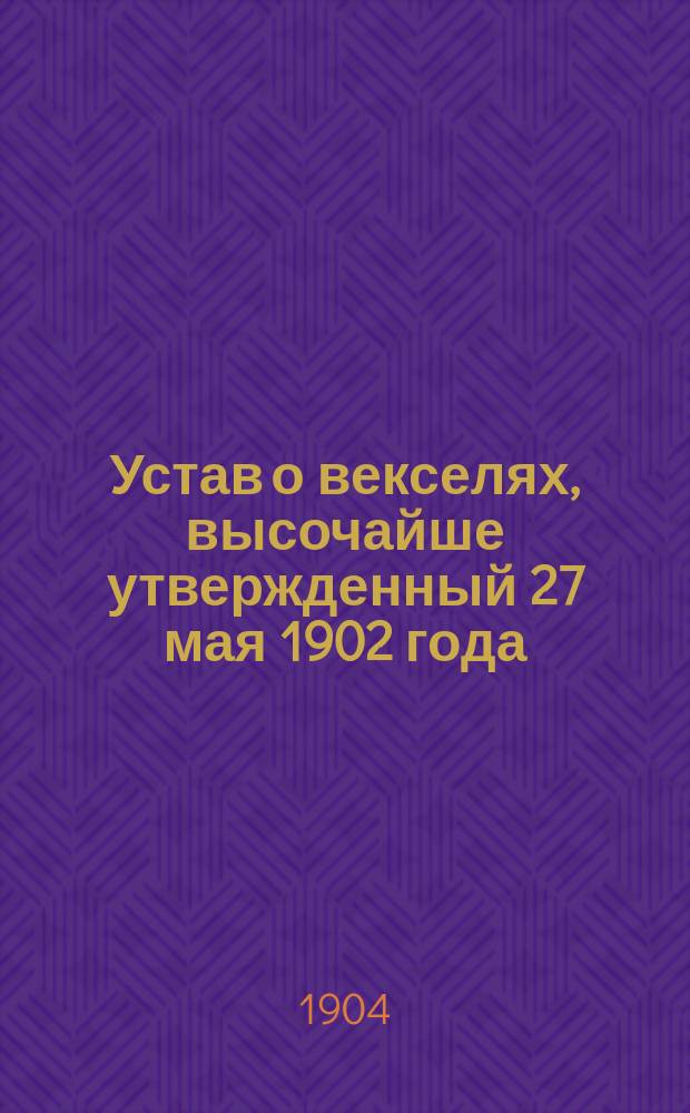 Устав о векселях, высочайше утвержденный 27 мая 1902 года : С разъясн. в предм. алф. указ. по законодат. мотивам и решениям Гражд. кассац. деп. Правительствующего сената