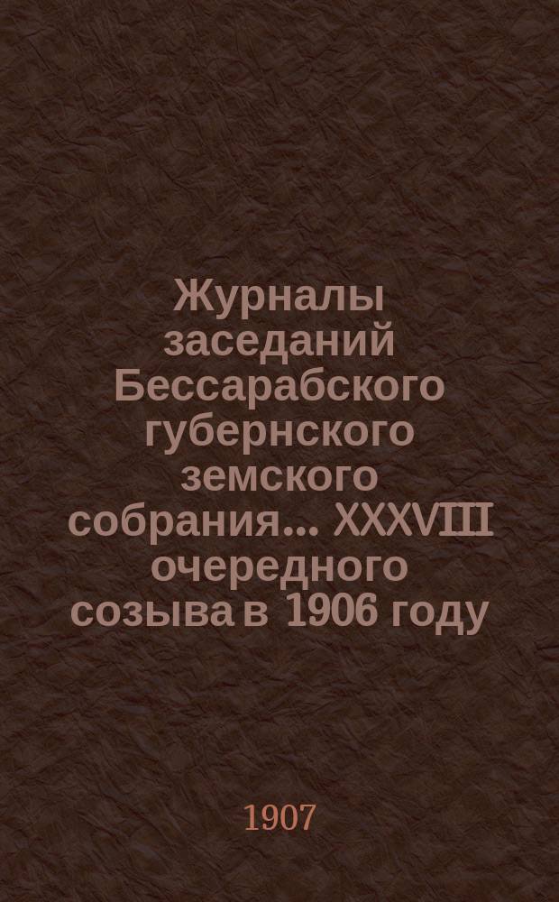 Журналы заседаний Бессарабского губернского земского собрания... XXXVIII очередного созыва в 1906 году