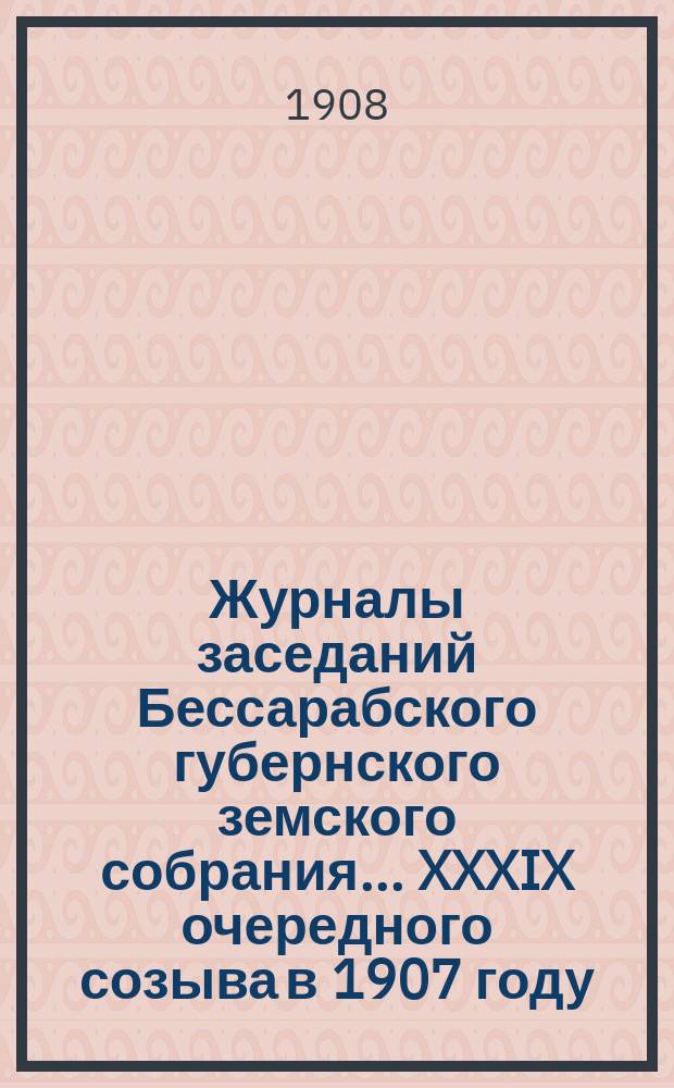 Журналы заседаний Бессарабского губернского земского собрания... XXXIX очередного созыва в 1907 году