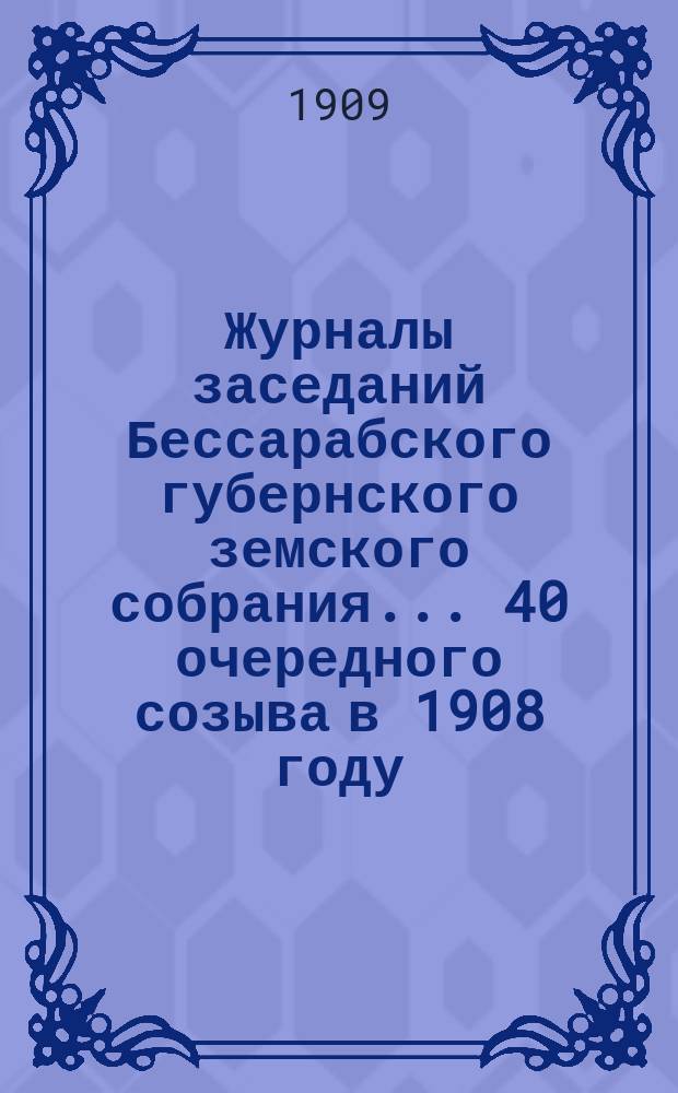 Журналы заседаний Бессарабского губернского земского собрания... 40 очередного созыва в 1908 году