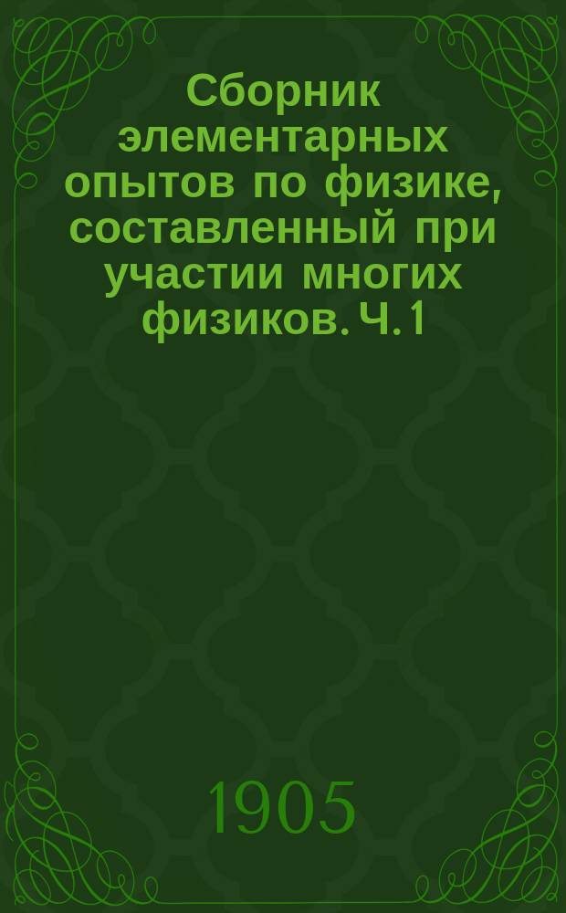 Сборник элементарных опытов по физике, составленный при участии многих физиков. Ч. 1 : Работы в мастерской ; Геометрия и механика ; Гидростатика ; Теплота