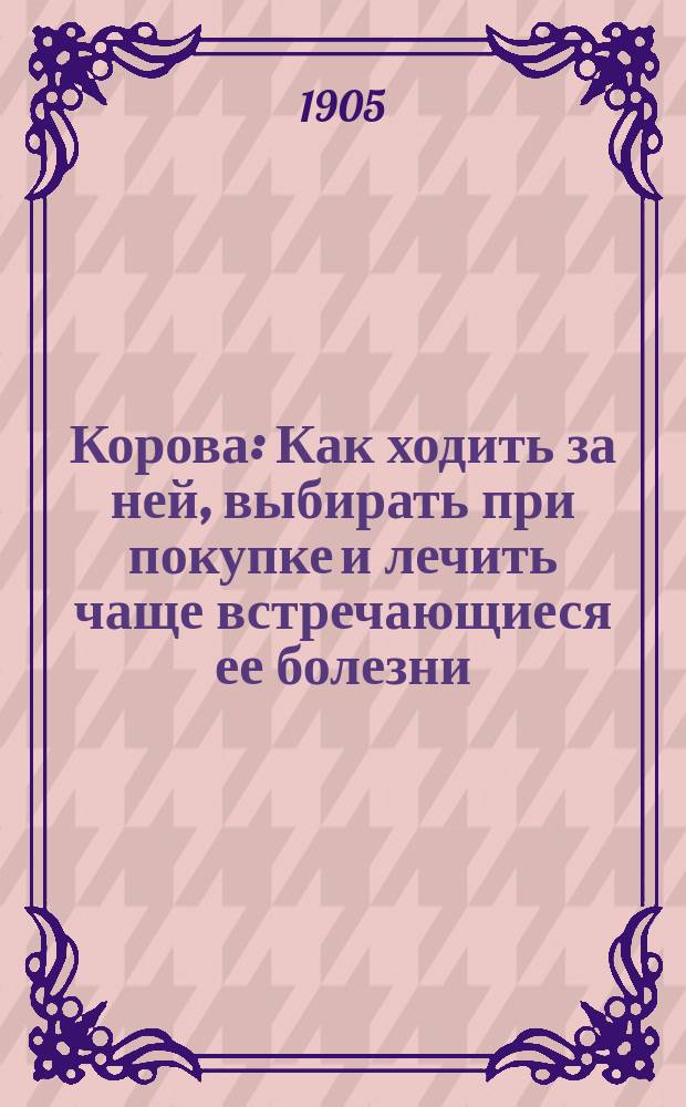 Корова : Как ходить за ней, выбирать при покупке и лечить чаще встречающиеся ее болезни : Руководство для мелких сельск. хозяев и крестьян