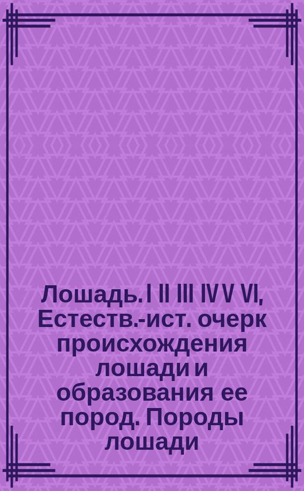 Лошадь. I II III IV V VI, Естеств.-ист. очерк происхождения лошади и образования ее пород. Породы лошади, преимущественно русские, в их прошлом и настоящем. Экстериер лошади. Основы коннозаводства. Ковка. Лечение чаще встречающихся болезней лошади : С прил. разбор. анат. модели лошади