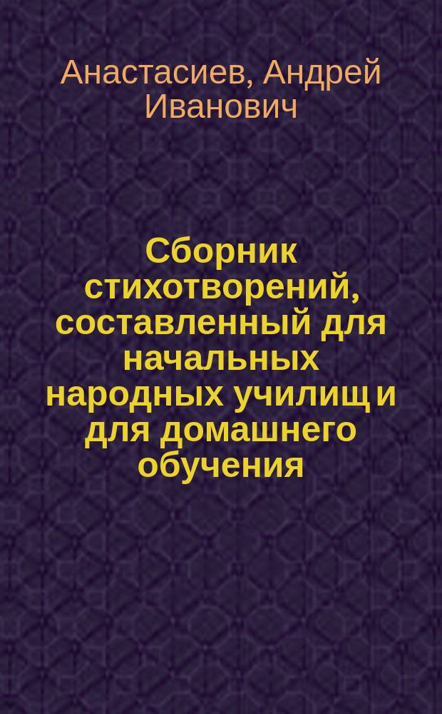 Сборник стихотворений, составленный для начальных народных училищ и для домашнего обучения, с приложением: а) статьи "Качества хорошего чтения" и б) объяснительных примечаний к стихотворениям