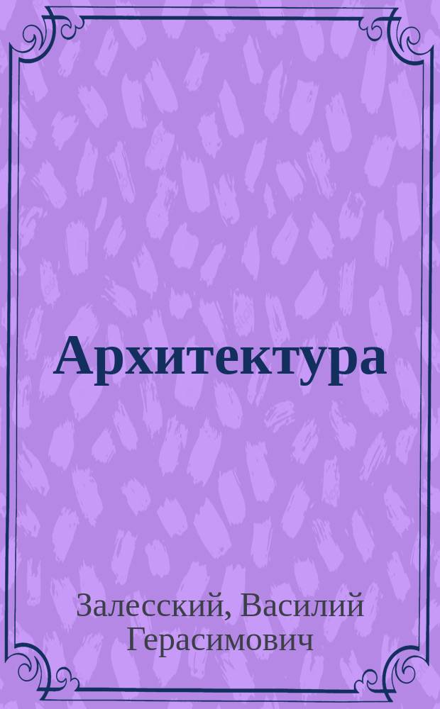 Архитектура : Крат. курс построения частей зданий, чит. в Имп. Моск. техн. уч-ще адъюнкт-проф. В.Г. Залесским, с доп. попул. излож. способов, провероч. расчета и определения размеров конструкции